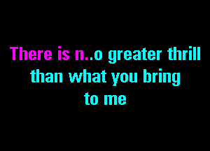 There is n..o greater thrill

than what you bring
to me