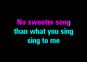 No sweeter song

than what you sing
sing to me