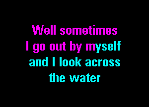 Well sometimes
I go out by myself

and I look across
the water