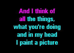 And I think of
all the things.

what you're doing
and in my head
I paint a picture