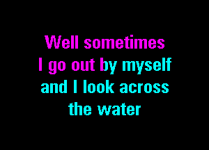 Well sometimes
I go out by myself

and I look across
the water