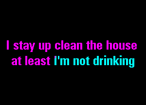 I stay up clean the house

at least I'm not drinking