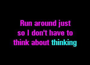 Run around just

so I don't have to
think about thinking