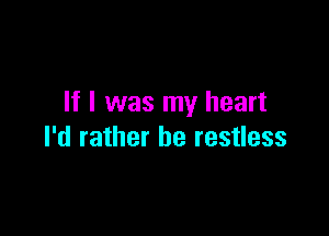 If I was my heart

I'd rather be restless