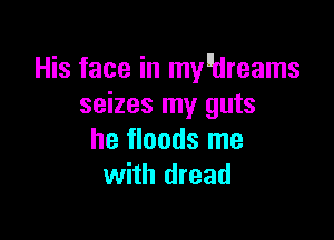 His face in mydreams
seizes my guts

he floods me
with dread