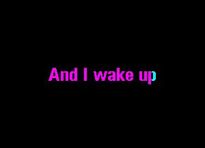 And I wake up