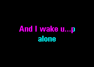 And I wake u...p

alone
