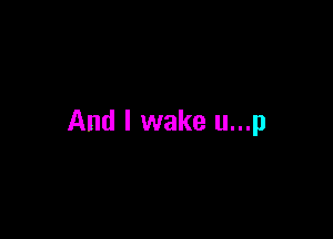 And I wake u...p