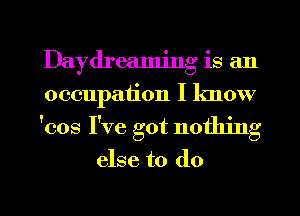 Daydreamjng is an
occupation I lmow

'cos I've got nothing

else to do

g