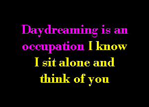 Daydreaming is an
occupation I know
I sit alone and

think of you