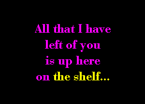 All that I have
left of you

is up here

on the shelf...