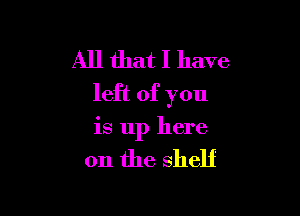 All that I have
left of you

is up here

on the shelf