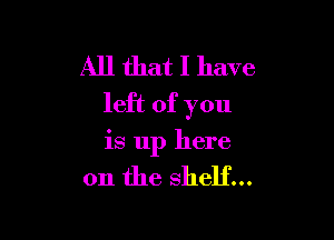 All that I have
left of you

is up here

on the shelf...