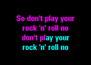 So don't play your
rock 'n' roll no

don't play your
rock 'n' roll no