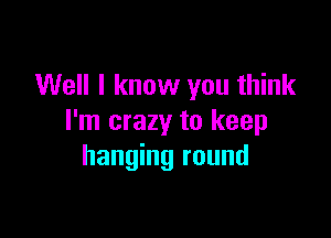 Well I know you think

I'm crazy to keep
hanging round