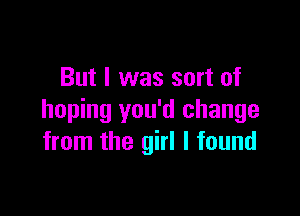 But I was sort of

hoping you'd change
from the girl I found