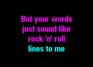 But your words
just sound like

rock 'n' roll
lines to me