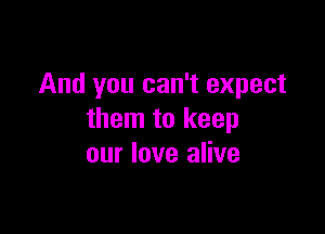 And you can't expect

them to keep
our love alive