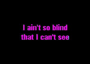 I ain't so blind

that I can't see