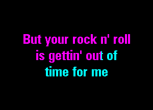 But your rock n' roll

is gettin' out of
time for me