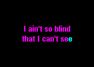 I ain't so blind

that I can't see