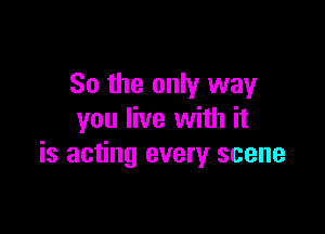 So the only way

you live with it
is acting every scene