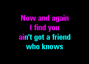 Now and again
I find you

ain't got a friend
who knows