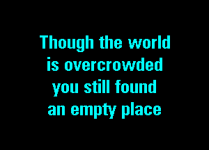 Though the world
is overcrowded

you still found
an empty place