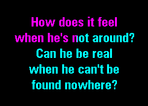 How does it feel
when he's not around?

Can he be real
when he can't he
found nowhere?