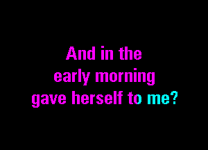 And in the

early morning
gave herself to me?