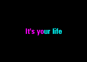 It's your life