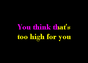 You think that's

too high for you