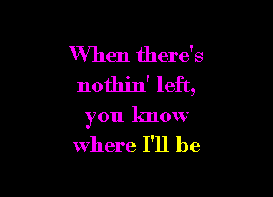 When there's
nothjn' left,

you know

Where I'll be