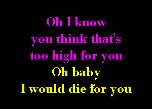 Oh I know
you think that's
too high for you

Oh baby
I would die for you