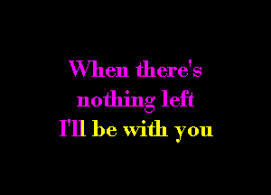 When there's

nothing left
I'll be With you