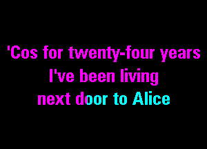 'Cos for twenty-four years

I've been living
next door to Alice