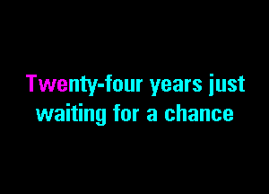 Twenty-four years iust

waiting for a chance