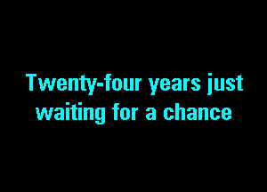 Twenty-four years iust

waiting for a chance