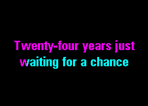 Twenty-four years iust

waiting for a chance