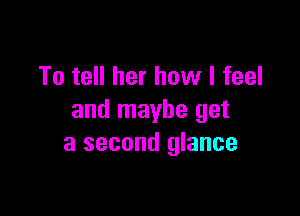 To tell her how I feel

and maybe get
a second glance