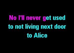 No I'll never get used

to not living next door
to Alice