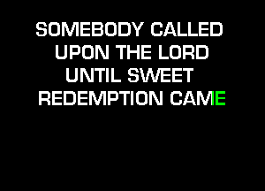 SOMEBODY CALLED
UPON THE LORD
UNTIL SWEET
REDEMPTION CAME