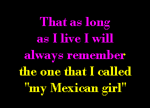 That as long
as I live I will
always remember

the one that I called
my Mexican girl
