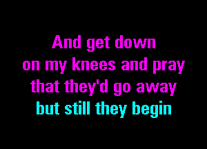 And get down
on my knees and prayr

that they'd go away
but still they begin