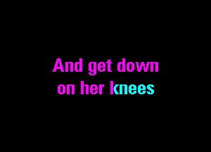 And get down

on her knees