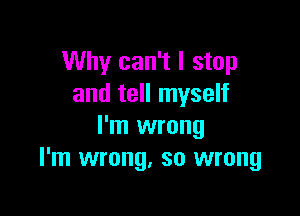 Why can't I stop
and tell myself

I'm wrong
I'm wrong, so wrong