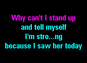 Why can't I stand up
and tell myself

I'm stro...ng
because I saw her todayr