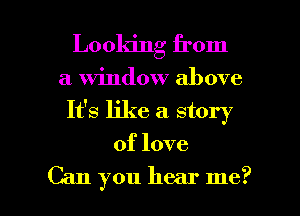 Looking from
a window above
It's like a. story
of love

Can you hear me? I