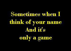 Sometimes when I

think of your name
And it's
only a game