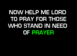 NOW HELP ME LORD

T0 PRAY FOR THOSE

WHO STAND IN NEED
OF PRAYER